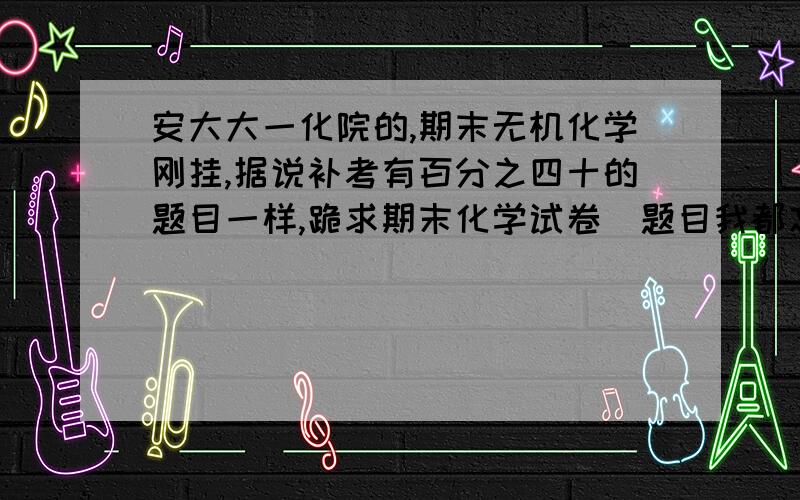 安大大一化院的,期末无机化学刚挂,据说补考有百分之四十的题目一样,跪求期末化学试卷（题目我都忘了）.