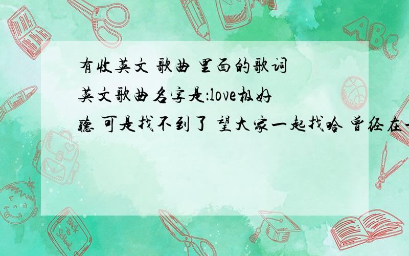 有收英文 歌曲 里面的歌词 英文歌曲名字是：love极好听 可是找不到了 望大家一起找哈 曾经在一个英文教学的网站上找到的一起的还有什么007之类的 英语短片对了 是个女的唱的 摇滚的 歌