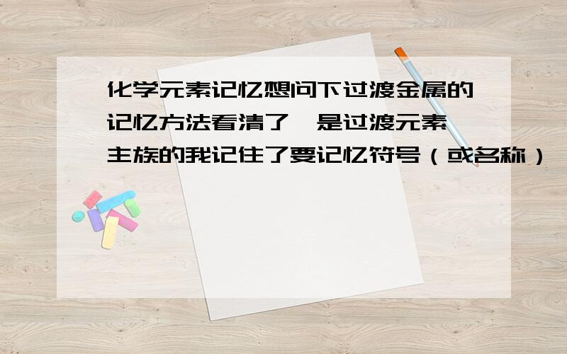 化学元素记忆想问下过渡金属的记忆方法看清了,是过渡元素,主族的我记住了要记忆符号（或名称） 周期 族数 如有好的口诀,望分享.万分感激