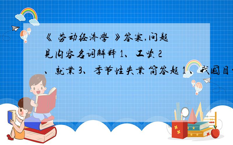 《 劳动经济学 》答案,问题见内容名词解释 1、工资 2、就业 3、季节性失业 简答题 1 、我国目前较为突出的劳动经济问题有哪些? 3、我国劳动力市场上有哪些歧视类型?4、简述工资差别的类