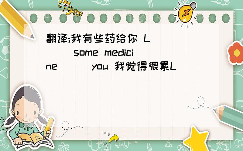 翻译;我有些药给你 L( )( )some medicine ( )you 我觉得很累L( )( )