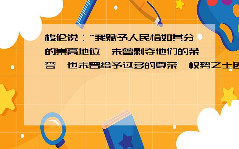 梭伦说：“我赋予人民恰如其分的崇高地位,未曾剥夺他们的荣誉,也未曾给予过多的尊荣,权势之士因为财富遭受嫉妒,我保护他们免受一切危厄,我坚持立场,不偏不倚,不允许任何一方恃强凌弱