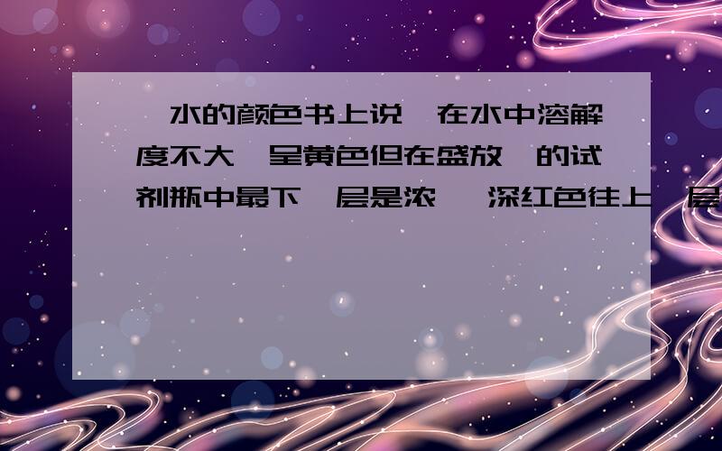 溴水的颜色书上说溴在水中溶解度不大,呈黄色但在盛放溴的试剂瓶中最下一层是浓溴 深红色往上一层是饱和溴水 红棕色为什么?溴溶于水到底什么颜色