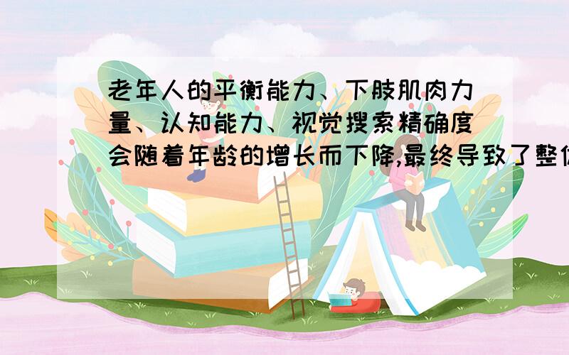 老年人的平衡能力、下肢肌肉力量、认知能力、视觉搜索精确度会随着年龄的增长而下降,最终导致了整体活动能力下降.翻译高人切磋Elder's equilibrium,the muscle strength of lower extremity ,cognitive abil