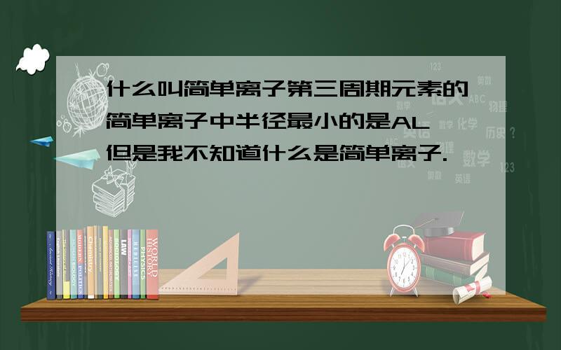 什么叫简单离子第三周期元素的简单离子中半径最小的是AL,但是我不知道什么是简单离子.