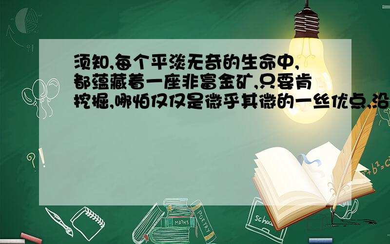 须知,每个平淡无奇的生命中,都蕴藏着一座非富金矿,只要肯挖掘,哪怕仅仅是微乎其微的一丝优点,沿着它也会挖出令自己都惊讶不已的宝藏…请写出这句话对你的启发.