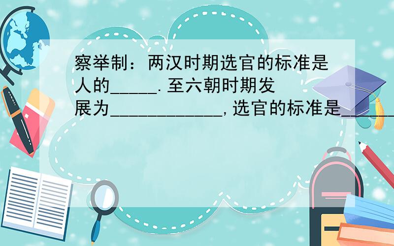 察举制：两汉时期选官的标准是人的_____.至六朝时期发展为____________,选官的标准是_________.