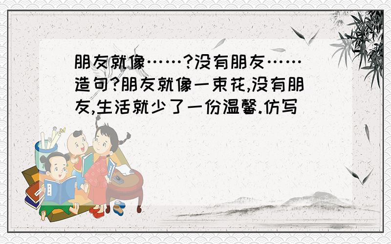 朋友就像……?没有朋友…… 造句?朋友就像一束花,没有朋友,生活就少了一份温馨.仿写