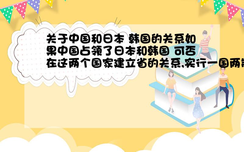 关于中国和日本 韩国的关系如果中国占领了日本和韩国 可否在这两个国家建立省的关系,实行一国两制的政策这个问题是个比方,如果真的是这样是否可以实施一国两制的政策,说能还是不能