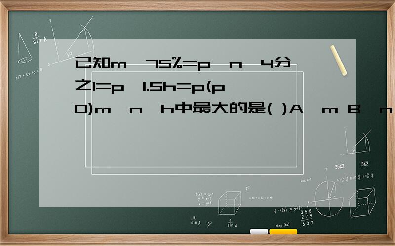 已知m÷75%=p,n×4分之1=p,1.5h=p(p≠0)m、n、h中最大的是( )A、m B、n C、h