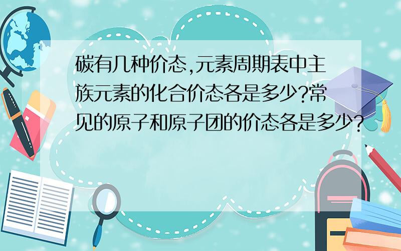 碳有几种价态,元素周期表中主族元素的化合价态各是多少?常见的原子和原子团的价态各是多少?