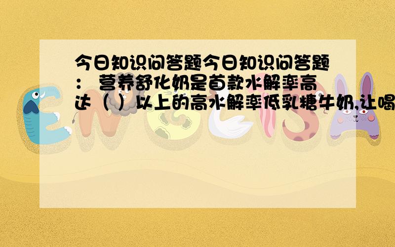 今日知识问答题今日知识问答题： 营养舒化奶是首款水解率高达（ ）以上的高水解率低乳糖牛奶,让喝牛奶的