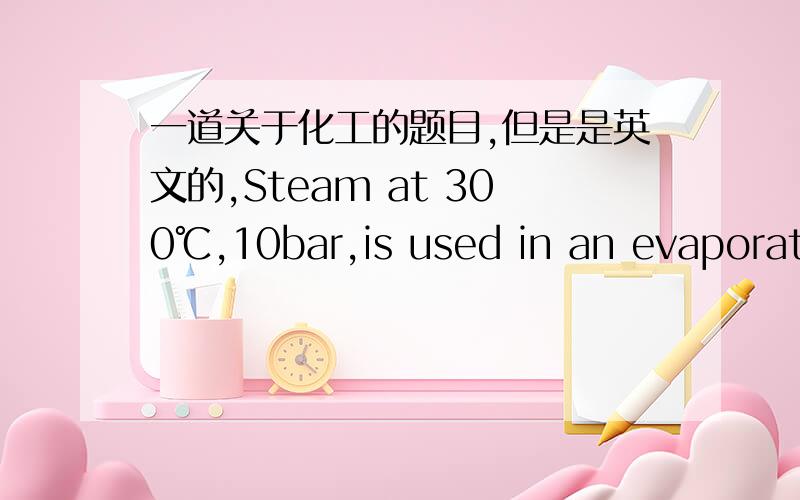 一道关于化工的题目,但是是英文的,Steam at 300℃,10bar,is used in an evaporator to conentrate a 30kg/min solution at 30℃.The solution is concentrated such that it leaves the evaporator at a rate of 20kg/min.the evaporation takes place