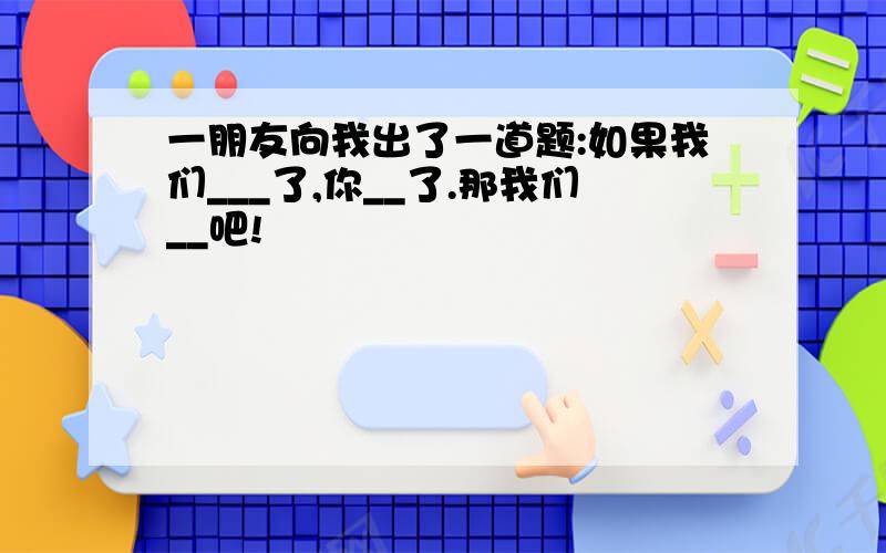 一朋友向我出了一道题:如果我们___了,你__了.那我们__吧!