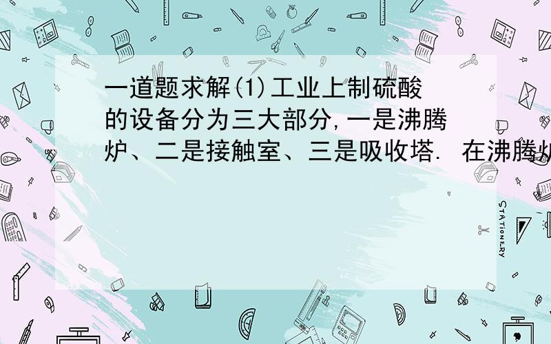 一道题求解(1)工业上制硫酸的设备分为三大部分,一是沸腾炉、二是接触室、三是吸收塔. 在沸腾炉内二硫化亚铁与氧气发生反应,生成二氧化硫；在接触室内有催化剂存在下二氧化硫进 一步