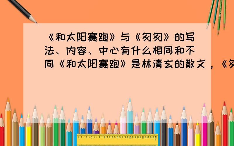 《和太阳赛跑》与《匆匆》的写法、内容、中心有什么相同和不同《和太阳赛跑》是林清玄的散文，《匆匆》是朱自清的散文，内容都是写要珍惜时间。求其他的相同和不同。