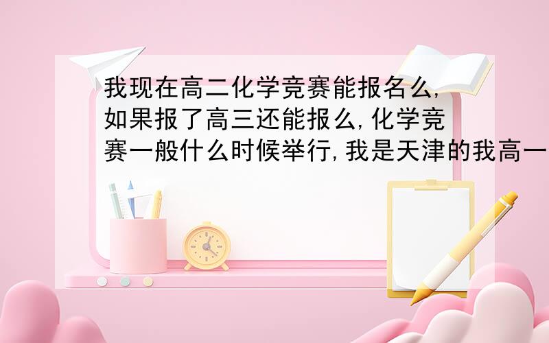 我现在高二化学竞赛能报名么,如果报了高三还能报么,化学竞赛一般什么时候举行,我是天津的我高一时候学校怎么都没提化学竞赛的事啊。我明年考 还得补充下自己预赛怎么报名