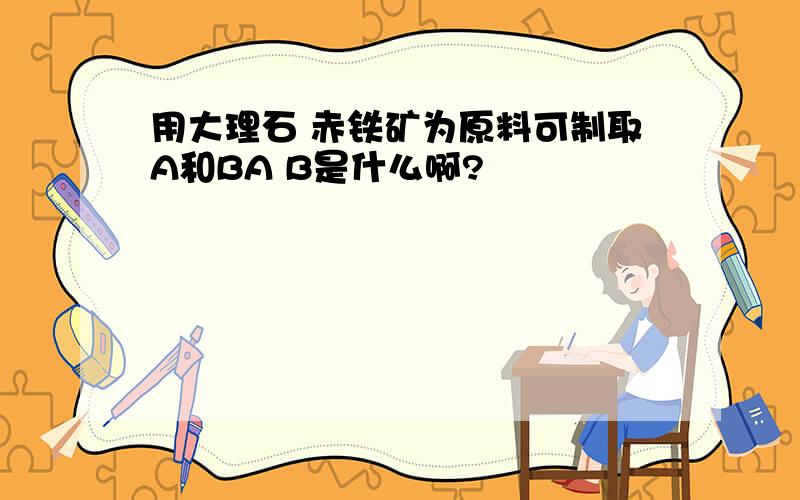 用大理石 赤铁矿为原料可制取A和BA B是什么啊?