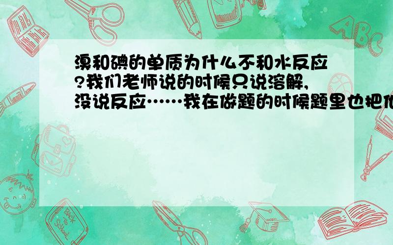 溴和碘的单质为什么不和水反应?我们老师说的时候只说溶解,没说反应……我在做题的时候题里也把他当做不反应处理,真的不反应吗?那为什么氯单质可以和水反应,而溴和碘的单质就不能和