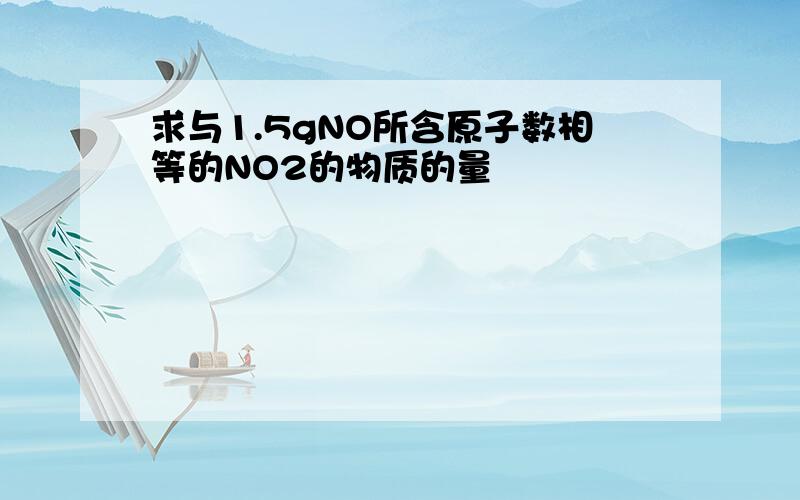 求与1.5gNO所含原子数相等的NO2的物质的量