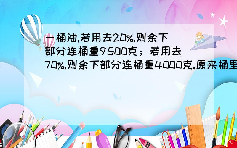 一桶油,若用去20%,则余下部分连桶重9500克；若用去70%,则余下部分连桶重4000克.原来桶里有油多少千克一桶油,若用去20%,则余下部分连桶重9500克；若用去70%,则余下部分连桶重4000克.原来桶里有