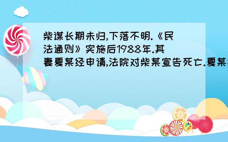 柴谋长期未归,下落不明.《民法通则》实施后1988年.其妻夏某经申请,法院对柴某宣告死亡.夏某继承遗产与宋某登记结婚.2000年柴某回到家乡要求宋某与夏某离婚恢复夫妻关系,共同享有财产.宋