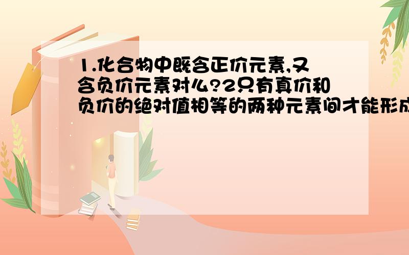 1.化合物中既含正价元素,又含负价元素对么?2只有真价和负价的绝对值相等的两种元素间才能形成化合物,1.化合物中既含正价元素,又含负价元素对么?2只有真价和负价的绝对值相等的两种元