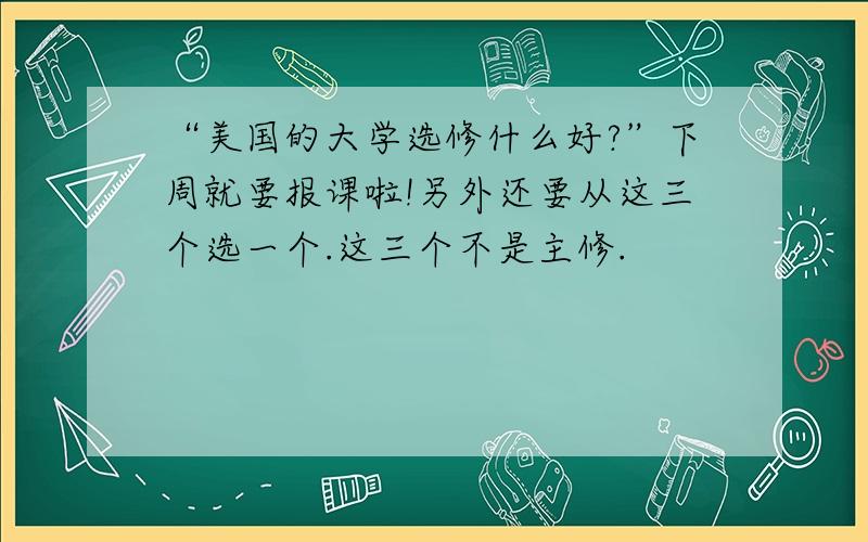 “美国的大学选修什么好?”下周就要报课啦!另外还要从这三个选一个.这三个不是主修.