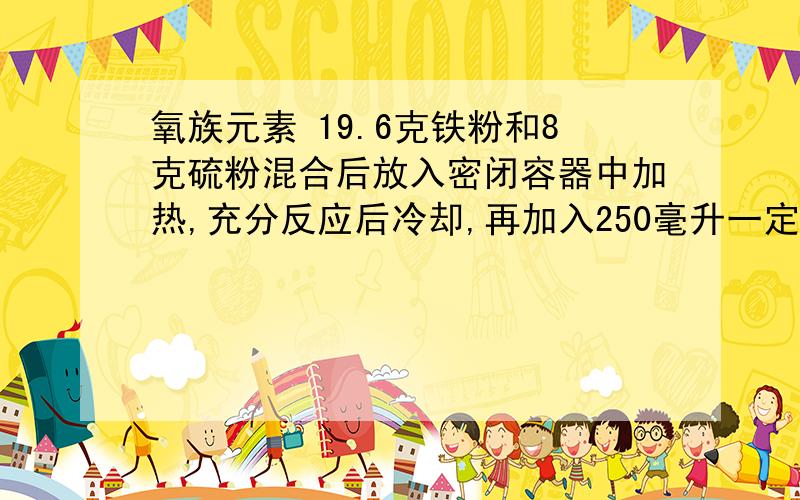 氧族元素 19.6克铁粉和8克硫粉混合后放入密闭容器中加热,充分反应后冷却,再加入250毫升一定物质的量浓度的盐酸恰好完全反应.试求:1)反应后可生成标准状况下的气体多少升?2)所加盐酸的物