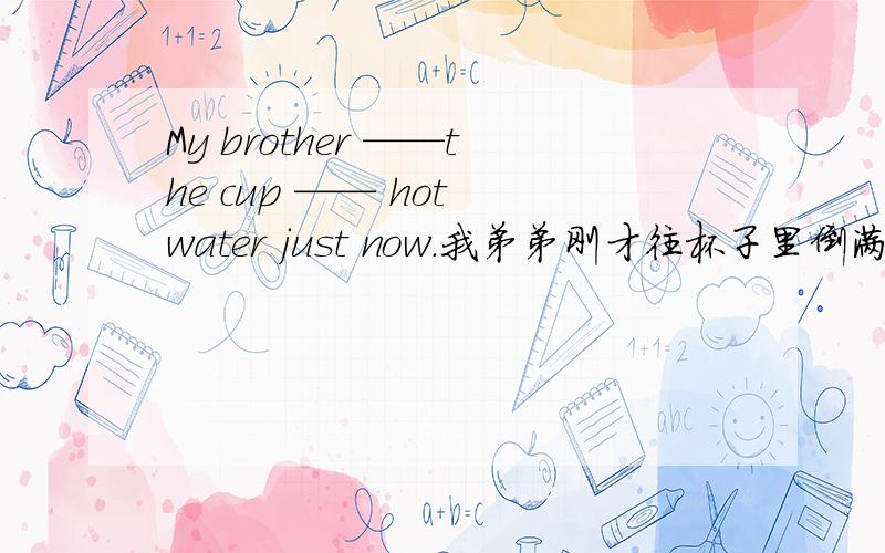 My brother ——the cup —— hot water just now.我弟弟刚才往杯子里倒满了热水