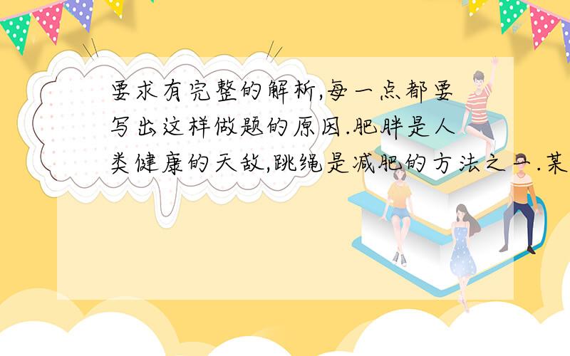 要求有完整的解析,每一点都要写出这样做题的原因.肥胖是人类健康的天敌,跳绳是减肥的方法之一.某人的质量为80千克,跳起时重心升高的平均高度约为5厘米,在晨练中,他在十分钟内跳了八百