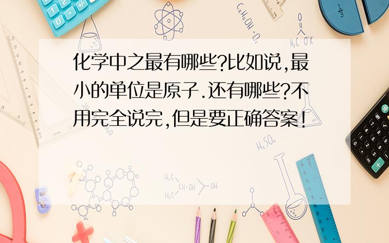 化学中之最有哪些?比如说,最小的单位是原子.还有哪些?不用完全说完,但是要正确答案!