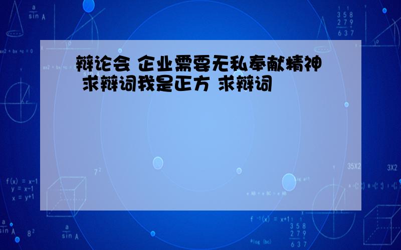 辩论会 企业需要无私奉献精神 求辩词我是正方 求辩词