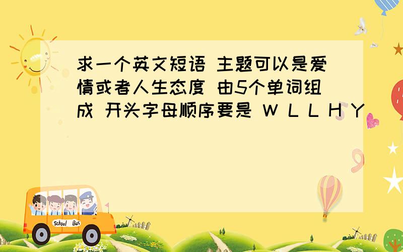 求一个英文短语 主题可以是爱情或者人生态度 由5个单词组成 开头字母顺序要是 W L L H Y