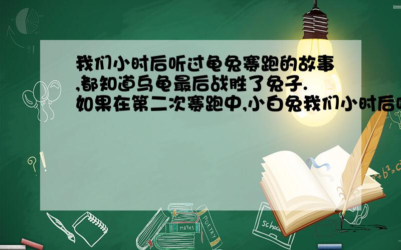 我们小时后听过龟兔赛跑的故事,都知道乌龟最后战胜了兔子.如果在第二次赛跑中,小白兔我们小时后听过龟兔赛跑的故事,都知道乌龟最后战胜了兔子.如果在第二次赛跑中,小白兔知耻而后勇,