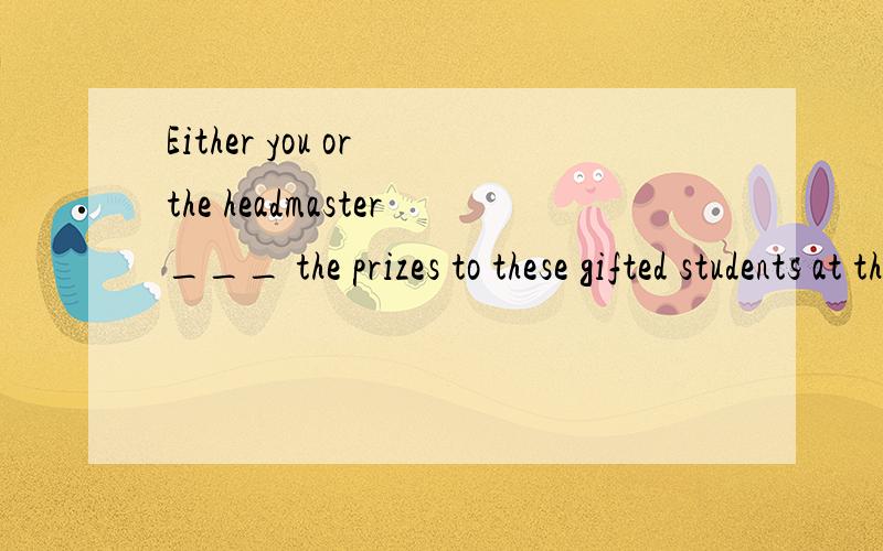 Either you or the headmaster___ the prizes to these gifted students at the meeting.A,is handing out B,are to hand out C,are handing out D,is to hand out 求详解
