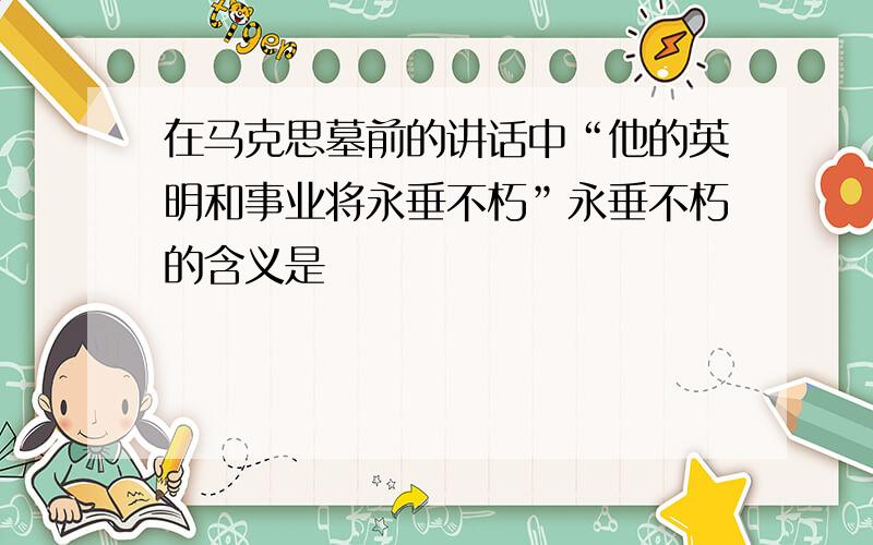 在马克思墓前的讲话中“他的英明和事业将永垂不朽”永垂不朽的含义是