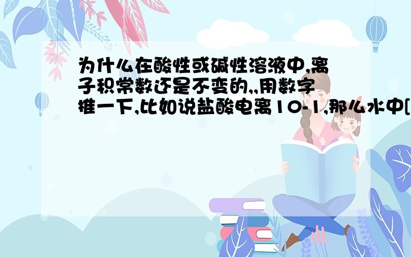 为什么在酸性或碱性溶液中,离子积常数还是不变的,,用数字推一下,比如说盐酸电离10-1,那么水中[OH]-为10-13,那么不是还有水中[H+]有10-13吗?那么不就是说离子积常数大于10-14吗?