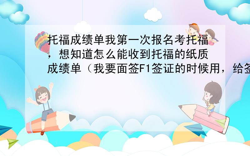 托福成绩单我第一次报名考托福，想知道怎么能收到托福的纸质成绩单（我要面签F1签证的时候用，给签证官看）,由于是第一次报名，