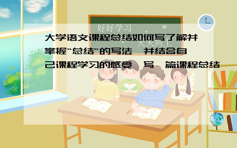 大学语文课程总结如何写了解并掌握“总结”的写法,并结合自己课程学习的感受,写一篇课程总结