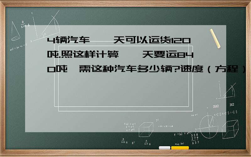 4辆汽车,一天可以运货120吨.照这样计算,一天要运840吨,需这种汽车多少辆?速度（方程）