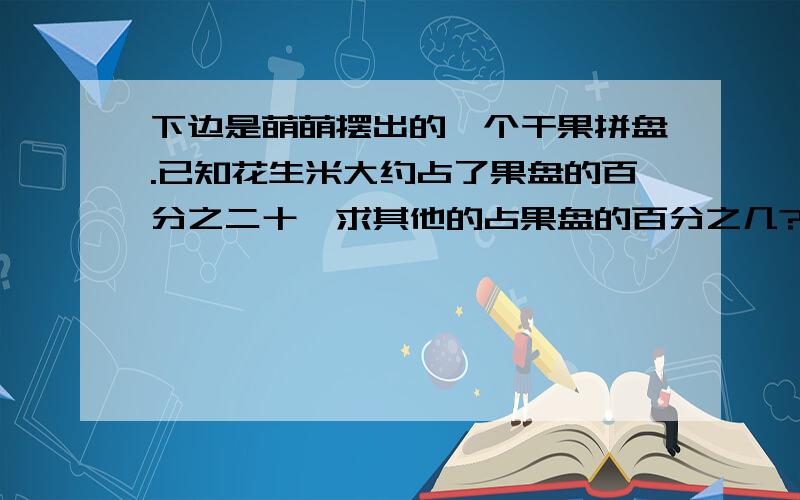 下边是萌萌摆出的一个干果拼盘.已知花生米大约占了果盘的百分之二十,求其他的占果盘的百分之几?好的加200分  刚才那个图错了