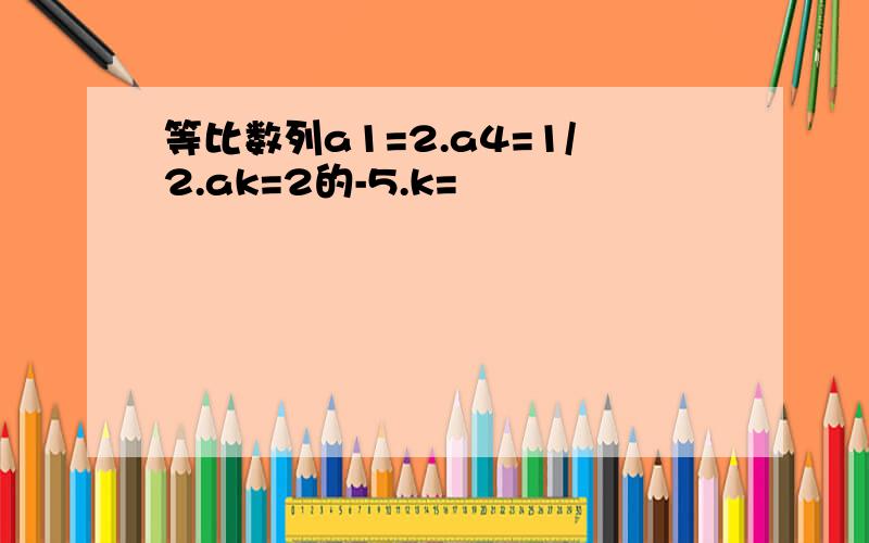 等比数列a1=2.a4=1/2.ak=2的-5.k=