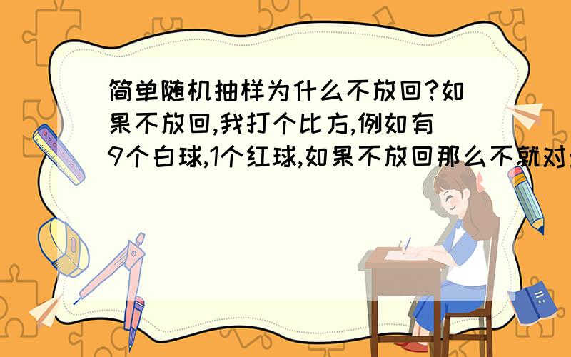 简单随机抽样为什么不放回?如果不放回,我打个比方,例如有9个白球,1个红球,如果不放回那么不就对最后一个人或第一个人不公平了吗?第一个抽到红球的概率是1/10,如果他没抽中,则第二个抽