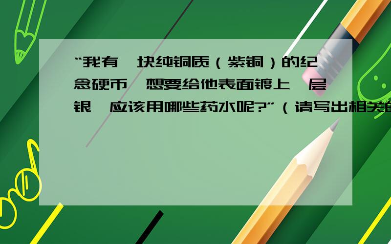 “我有一块纯铜质（紫铜）的纪念硬币,想要给他表面镀上一层银,应该用哪些药水呢?”（请写出相关的化学反应式及相应的详细过程）