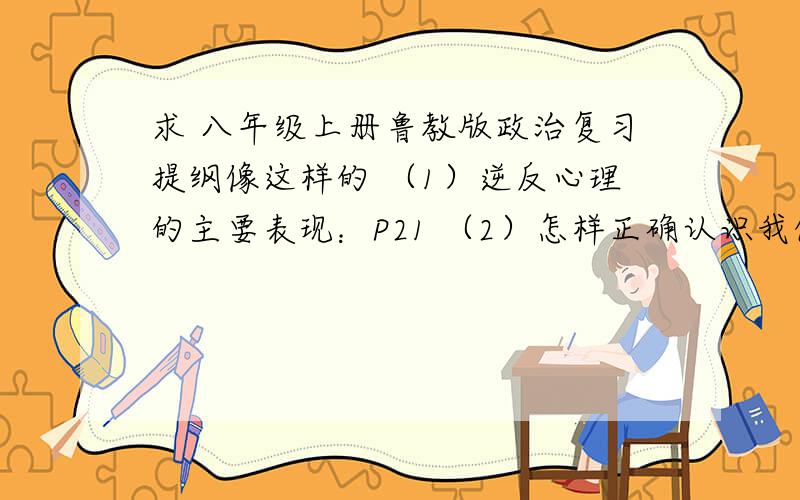 求 八年级上册鲁教版政治复习提纲像这样的 （1）逆反心理的主要表现：P21 （2）怎样正确认识我们的逆反心理？P21   主要是后面法律那一块     急需！！！！！！！！