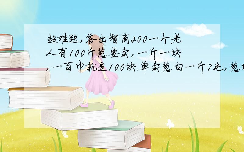 超难题,答出智商200一个老人有100斤葱要卖,一斤一块,一百巾就是100块.单卖葱白一斤7毛,葱绿一斤3毛,合起来也是一块.有人要分开买葱白和葱绿,老人把葱分了一下,刚好葱白50斤,葱绿50斤,那个