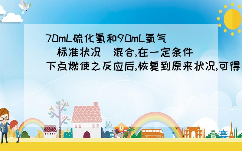 70mL硫化氢和90mL氧气(标准状况)混合,在一定条件下点燃使之反应后,恢复到原来状况,可得二氧化硫的体积是多少mL?(不考虑在水中的溶液) 一个是55mL 还 .