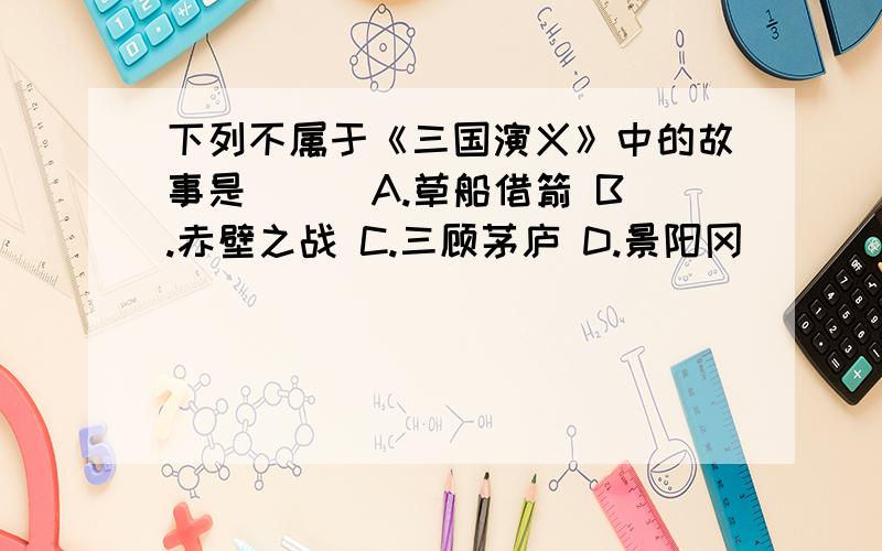 下列不属于《三国演义》中的故事是（ ） A.草船借箭 B.赤壁之战 C.三顾茅庐 D.景阳冈