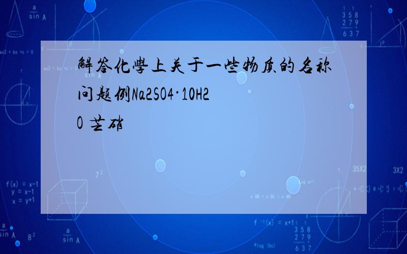 解答化学上关于一些物质的名称问题例Na2SO4·10H2O 芒硝